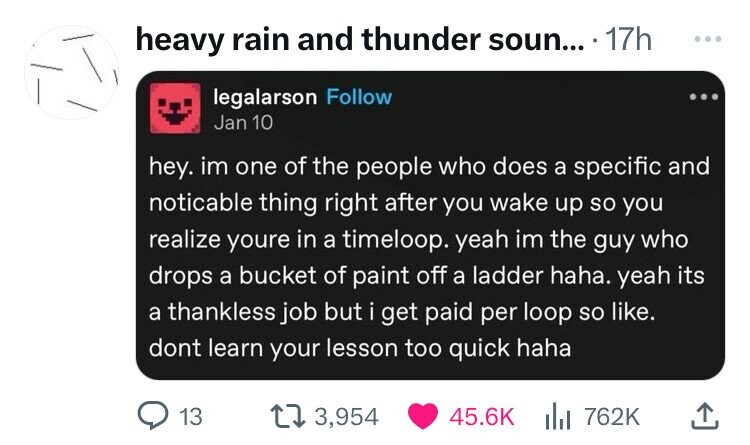 screenshot - heavy rain and thunder soun.... 17h legalarson Jan 10 hey. im one of the people who does a specific and noticable thing right after you wake up so you realize youre in a timeloop. yeah im the guy who drops a bucket of paint off a ladder haha.