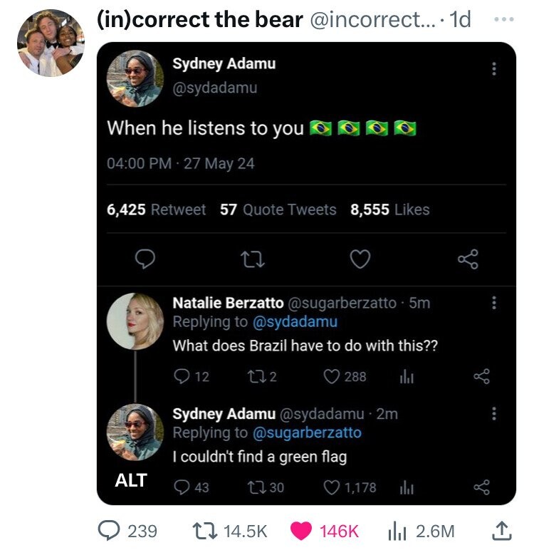 screenshot - incorrect the bear .... 1d Sydney Adamu When he listens to you 27 May 24 6,425 Retweet 57 Quote Tweets 8,555 Alt Natalie Berzatto 5m What does Brazil have to do with this?? 239 12 172 288 Sydney Adamu . 2m I couldn't find a green flag 43 1730