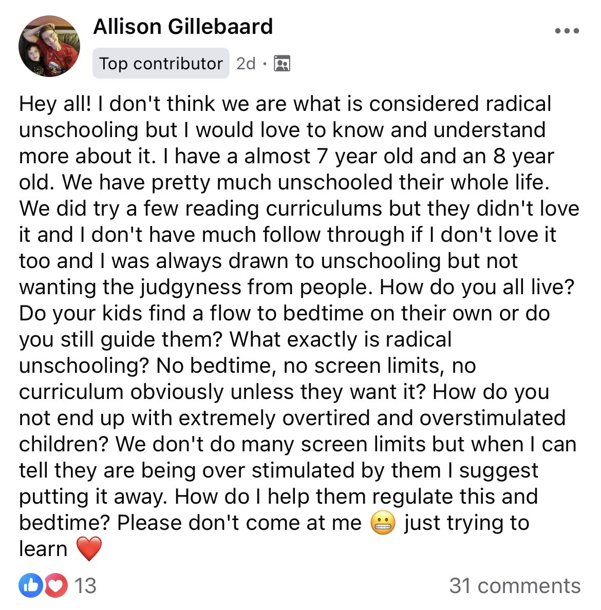 document - Allison Gillebaard Top contributor 2d A ... Hey all! I don't think we are what is considered radical unschooling but I would love to know and understand more about it. I have a almost 7 year old and an 8 year old. We have pretty much unschooled