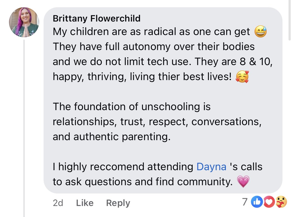 screenshot - Brittany Flowerchild My children are as radical as one can get They have full autonomy over their bodies and we do not limit tech use. They are 8 & 10, happy, thriving, living thier best lives! The foundation of unschooling is relationships, 