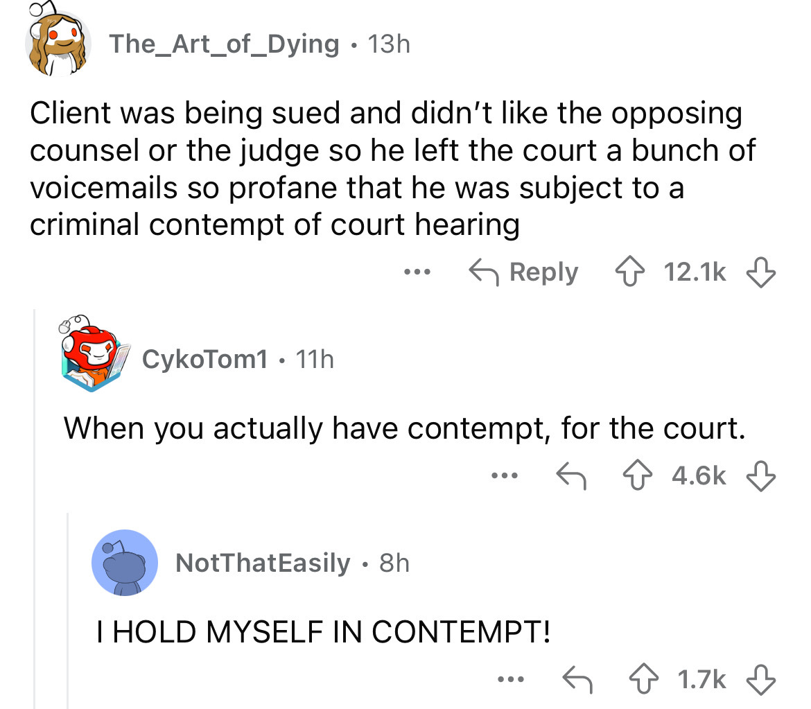 number - The_Art_of_Dying 13h Client was being sued and didn't the opposing counsel or the judge so he left the court a bunch of voicemails so profane that he was subject to a criminal contempt of court hearing CykoTom1 11h When you actually have contempt