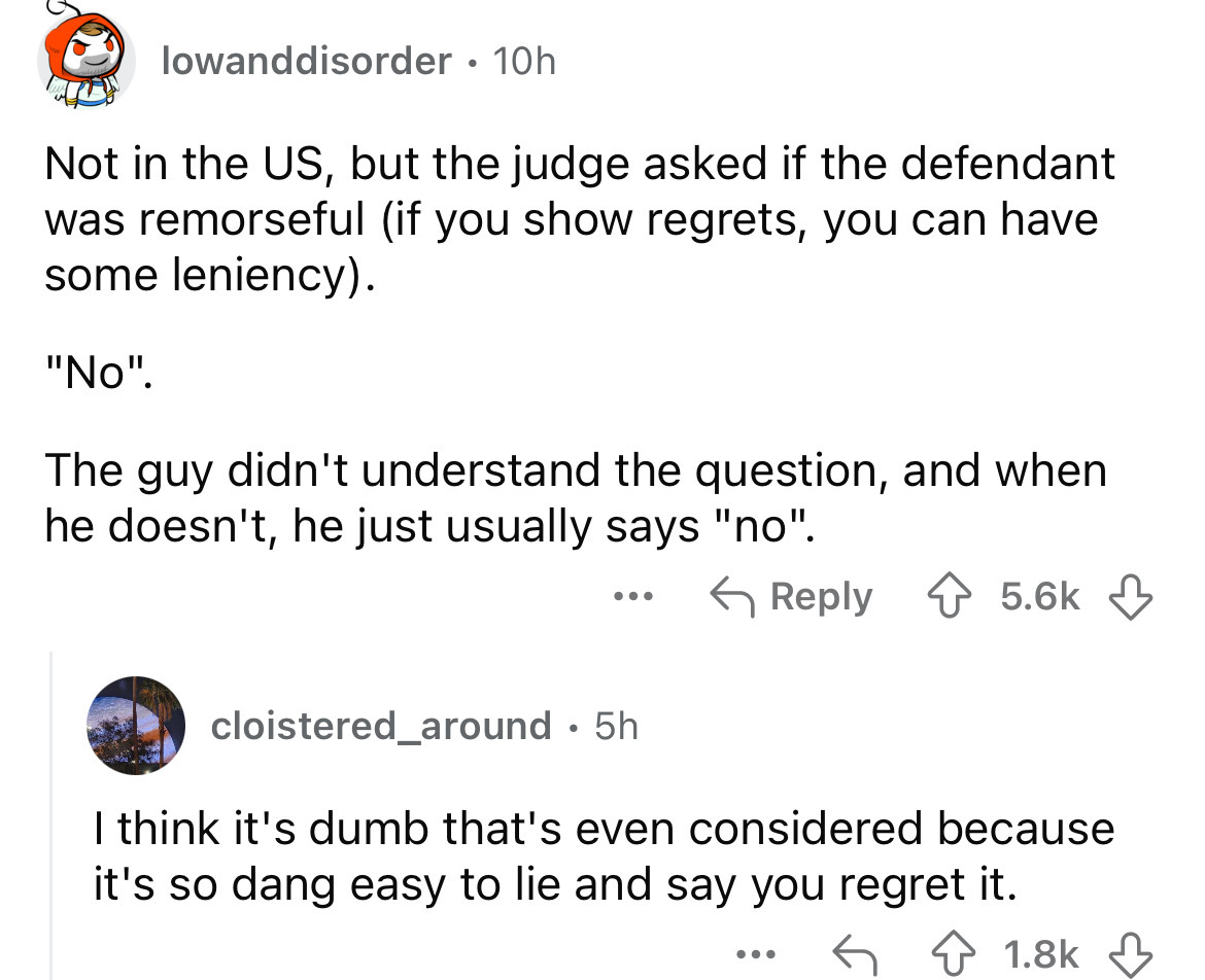 screenshot - lowanddisorder 10h Not in the Us, but the judge asked if the defendant was remorseful if you show regrets, you can have some leniency. "No". The guy didn't understand the question, and when he doesn't, he just usually says "no". ... cloistere