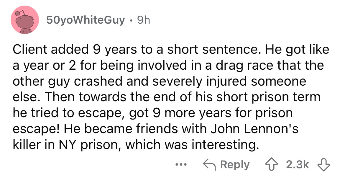 number - 50yoWhiteGuy 9h Client added 9 years to a short sentence. He got a year or 2 for being involved in a drag race that the other guy crashed and severely injured someone else. Then towards the end of his short prison term he tried to escape, got 9 m
