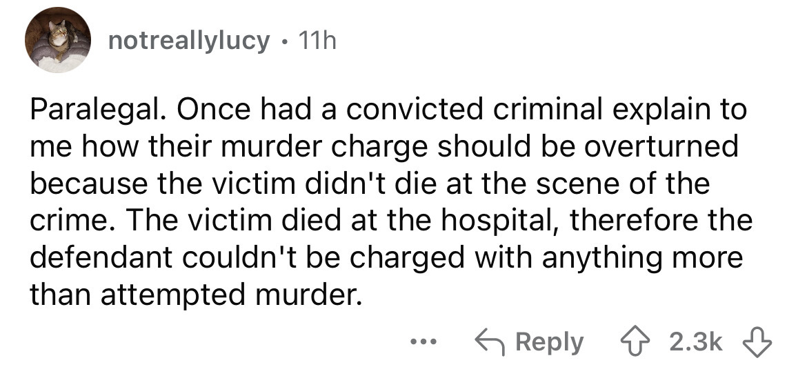 number - notreallylucy 11h . Paralegal. Once had a convicted criminal explain to me how their murder charge should be overturned because the victim didn't die at the scene of the crime. The victim died at the hospital, therefore the defendant couldn't be 
