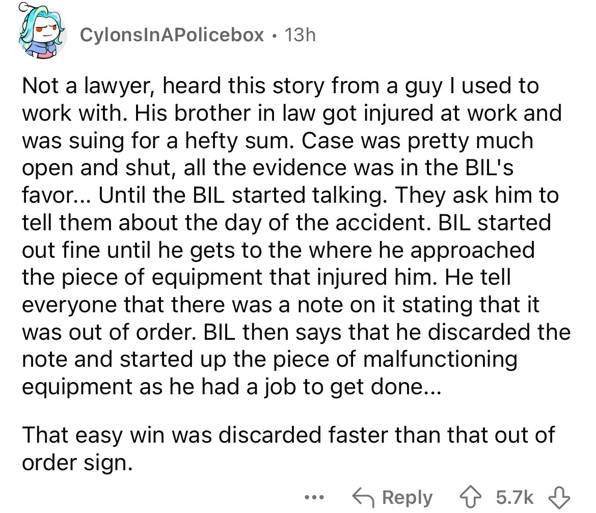 number - CylonsInAPolicebox 13h Not a lawyer, heard this story from a guy I used to work with. His brother in law got injured at work and was suing for a hefty sum. Case was pretty much open and shut, all the evidence was in the Bil's favor... Until the B