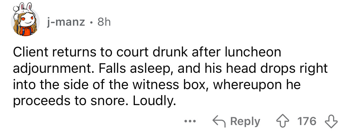 number - jmanz 8h . Client returns to court drunk after luncheon adjournment. Falls asleep, and his head drops right into the side of the witness box, whereupon he proceeds to snore. Loudly. 176