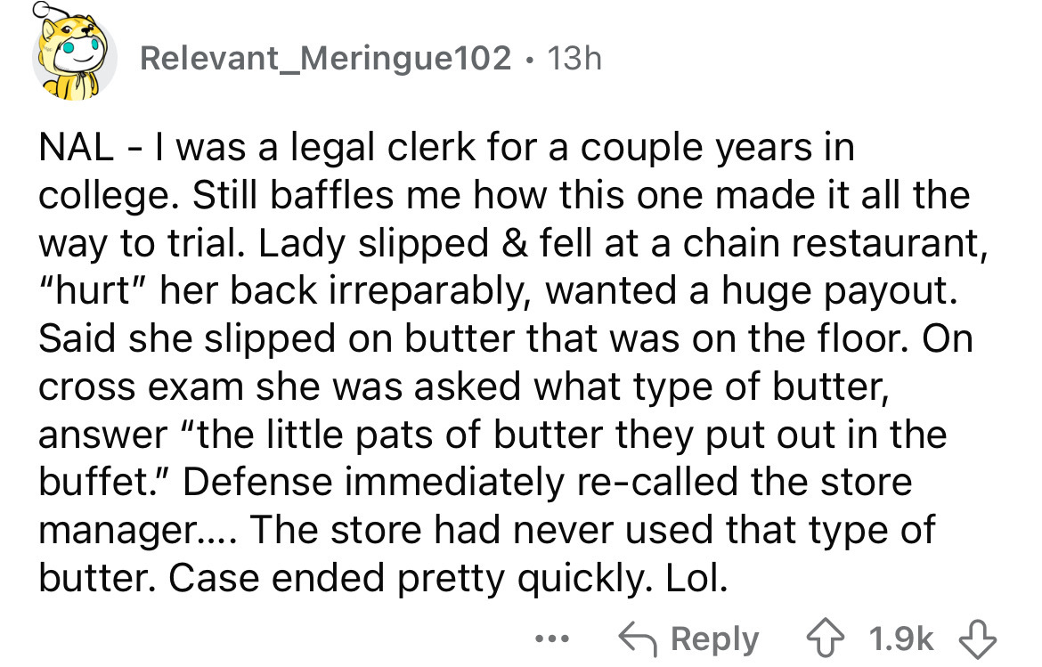 number - Relevant_Meringue102 13h Nal I was a legal clerk for a couple years in college. Still baffles me how this one made it all the way to trial. Lady slipped & fell at a chain restaurant, "hurt" her back irreparably, wanted a huge payout. Said she sli