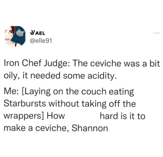 style - Vael Iron Chef Judge The ceviche was a bit oily, it needed some acidity. Me Laying on the couch eating Starbursts without taking off the wrappers How hard is it to make a ceviche, Shannon