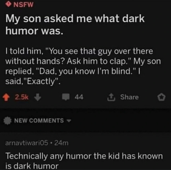 screenshot - Nsfw My son asked me what dark humor was. I told him, "You see that guy over there without hands? Ask him to clap." My son replied, "Dad, you know I'm blind." I said, "Exactly". New 44 arnavtiwari05.24m Technically any humor the kid has known