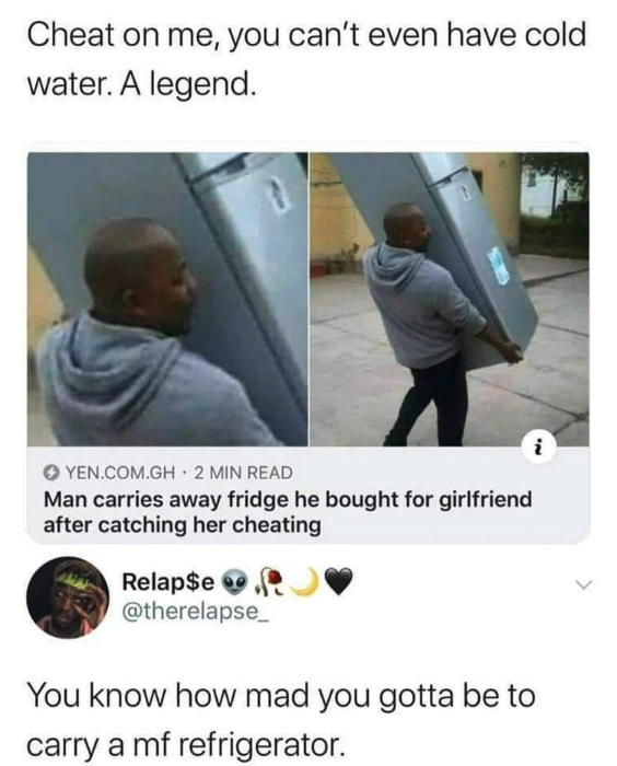 cheating memes - Cheat on me, you can't even have cold water. A legend. 1 'N Yen.Com.Gh 2 Min Read Man carries away fridge he bought for girlfriend after catching her cheating Relap$e You know how mad you gotta be to carry a mf refrigerator.