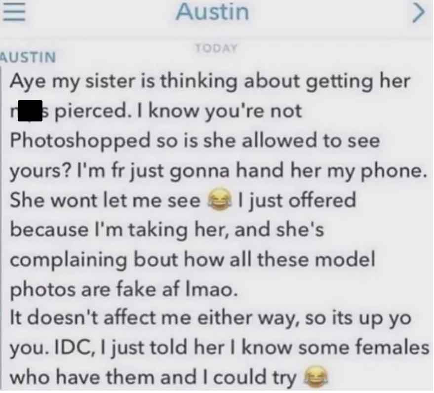 screenshot - Austin Austin Today Aye my sister is thinking about getting her s pierced. I know you're not Photoshopped so is she allowed to see yours? I'm fr just gonna hand her my phone. She wont let me see I just offered because I'm taking her, and she'