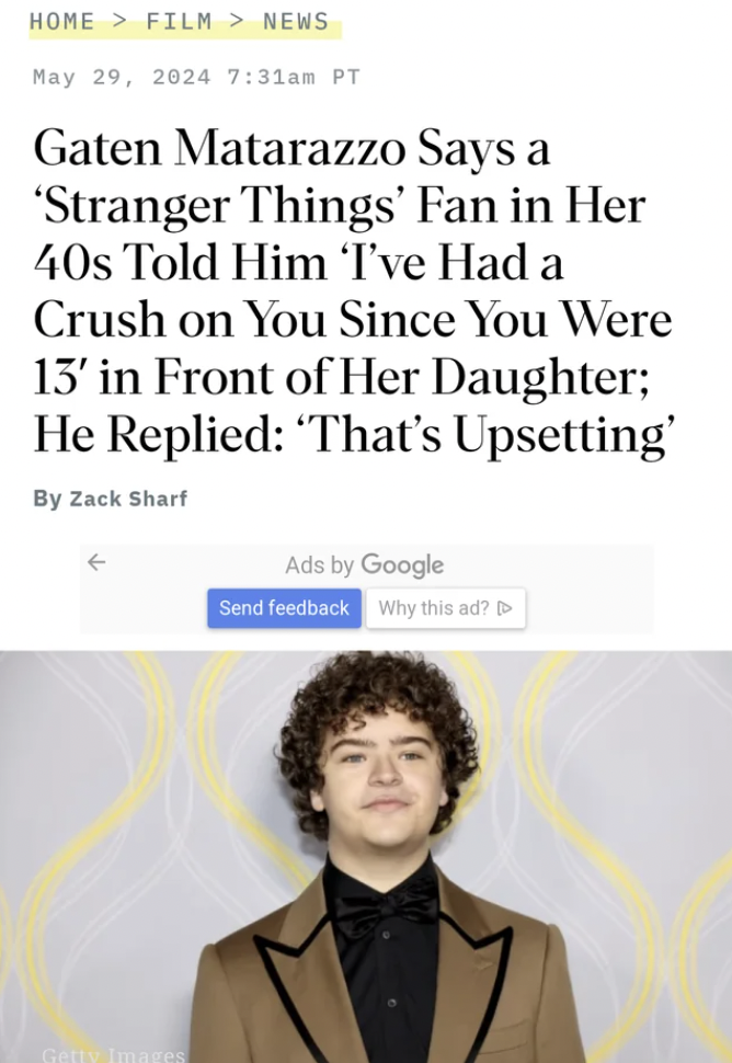 parallel - Home Film > News am Pt Gaten Matarazzo Says a 'Stranger Things' Fan in Her 40s Told Him 'I've Had a Crush on You Since You Were 13' in Front of Her Daughter; He Replied "That's Upsetting' By Zack Sharf Ads by Google Send feedback Why this ad?