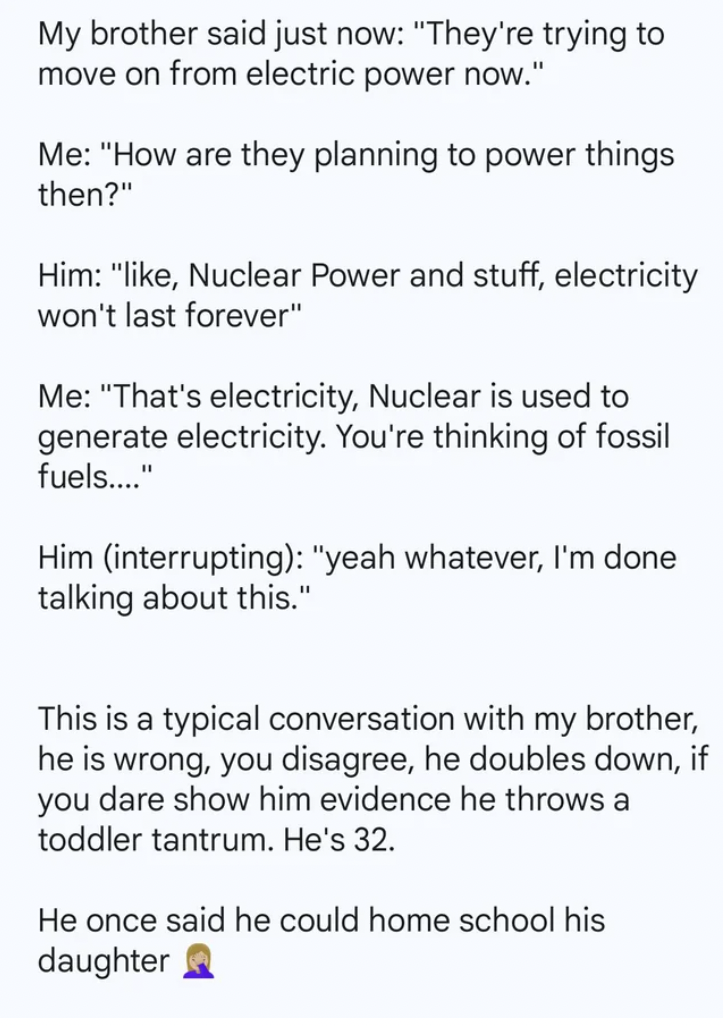 document - My brother said just now "They're trying to move on from electric power now." Me "How are they planning to power things then?" Him ", Nuclear Power and stuff, electricity won't last forever" Me "That's electricity, Nuclear is used to generate e