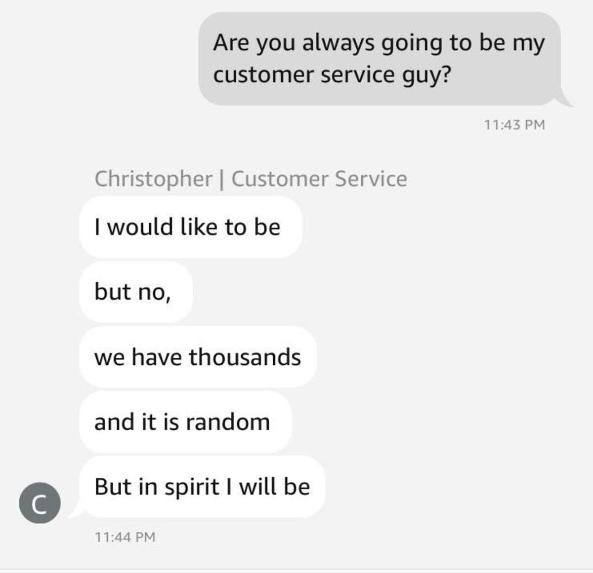 screenshot - C Are you always going to be my customer service guy? Christopher | Customer Service I would to be but no, we have thousands and it is random But in spirit I will be