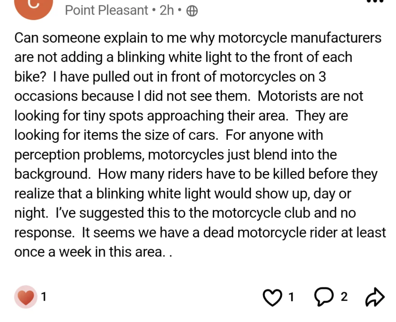 screenshot - Point Pleasant 2h Can someone explain to me why motorcycle manufacturers are not adding a blinking white light to the front of each bike? I have pulled out in front of motorcycles on 3 occasions because I did not see them. Motorists are not l