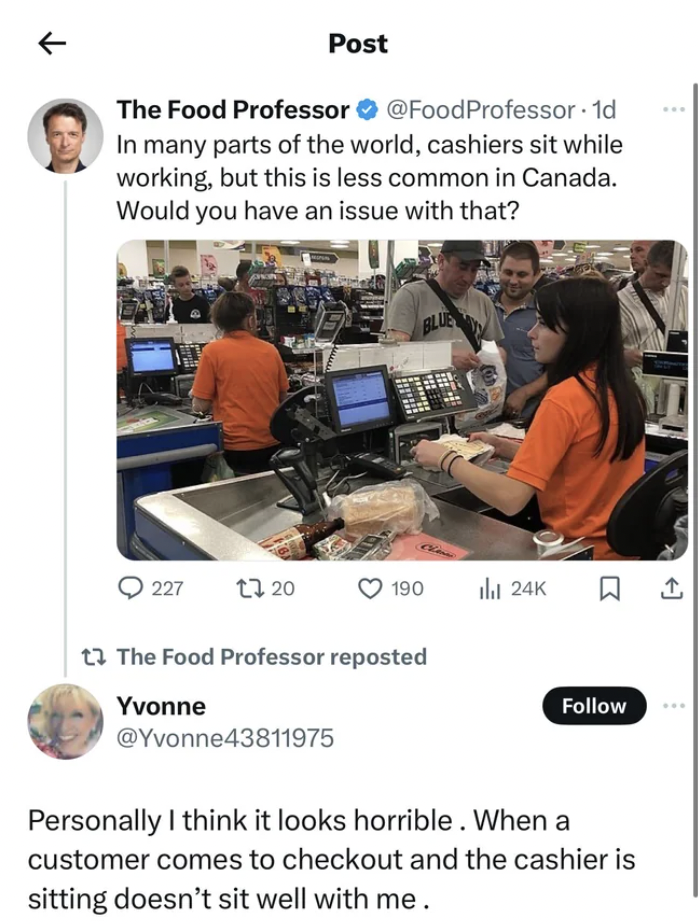 media - Post The Food Professor Professor 1d In many parts of the world, cashiers sit while working, but this is less common in Canada. Would you have an issue with that? Blue 227 13.20 190 thal 24K The Food Professor reposted Yvonne Personally I think it