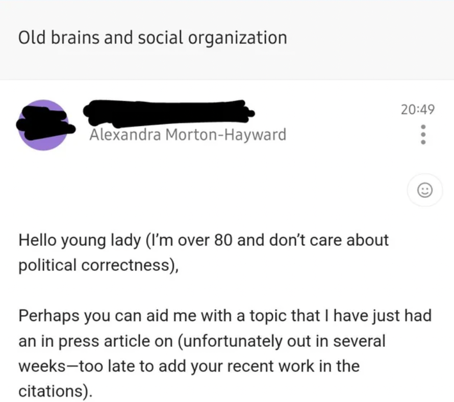 screenshot - Old brains and social organization Alexandra MortonHayward Hello young lady I'm over 80 and don't care about political correctness, Perhaps you can aid me with a topic that I have just had an in press article on unfortunately out in several w