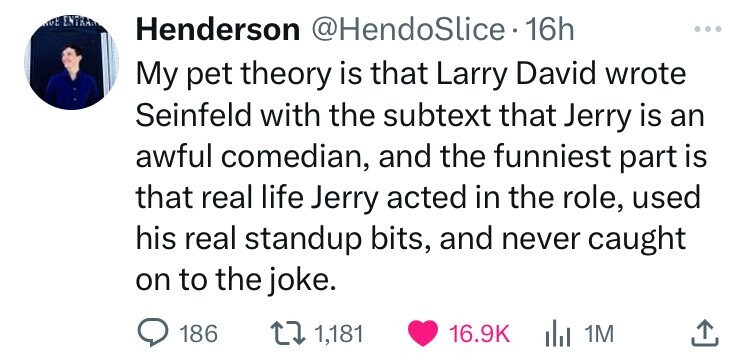 number - Ge Entran Henderson 16h My pet theory is that Larry David wrote Seinfeld with the subtext that Jerry is an awful comedian, and the funniest part is that real life Jerry acted in the role, used his real standup bits, and never caught on to the jok