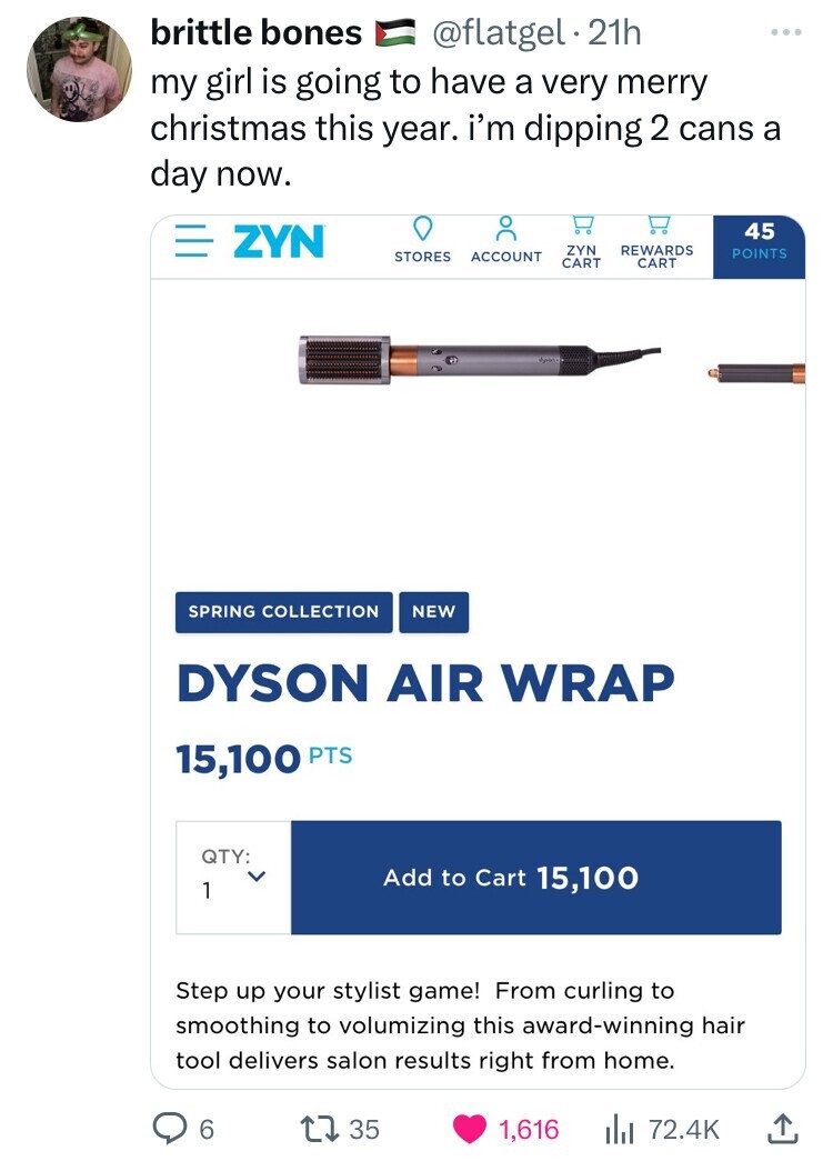 web page - brittle bones . 21h my girl is going to have a very merry christmas this year. I'm dipping 2 cans a day now. Zyn Tc 45 Zyn Rewards Stores Account Points Cart Cart Spring Collection New Dyson Air Wrap 15,100 Pts Qty 1 Add to Cart 15,100 Step up 