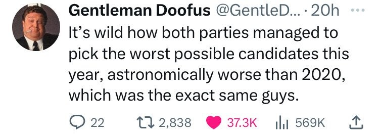 love - Gentleman Doofus .... 20h It's wild how both parties managed to pick the worst possible candidates this year, astronomically worse than 2020, which was the exact same guys. 22 12,838