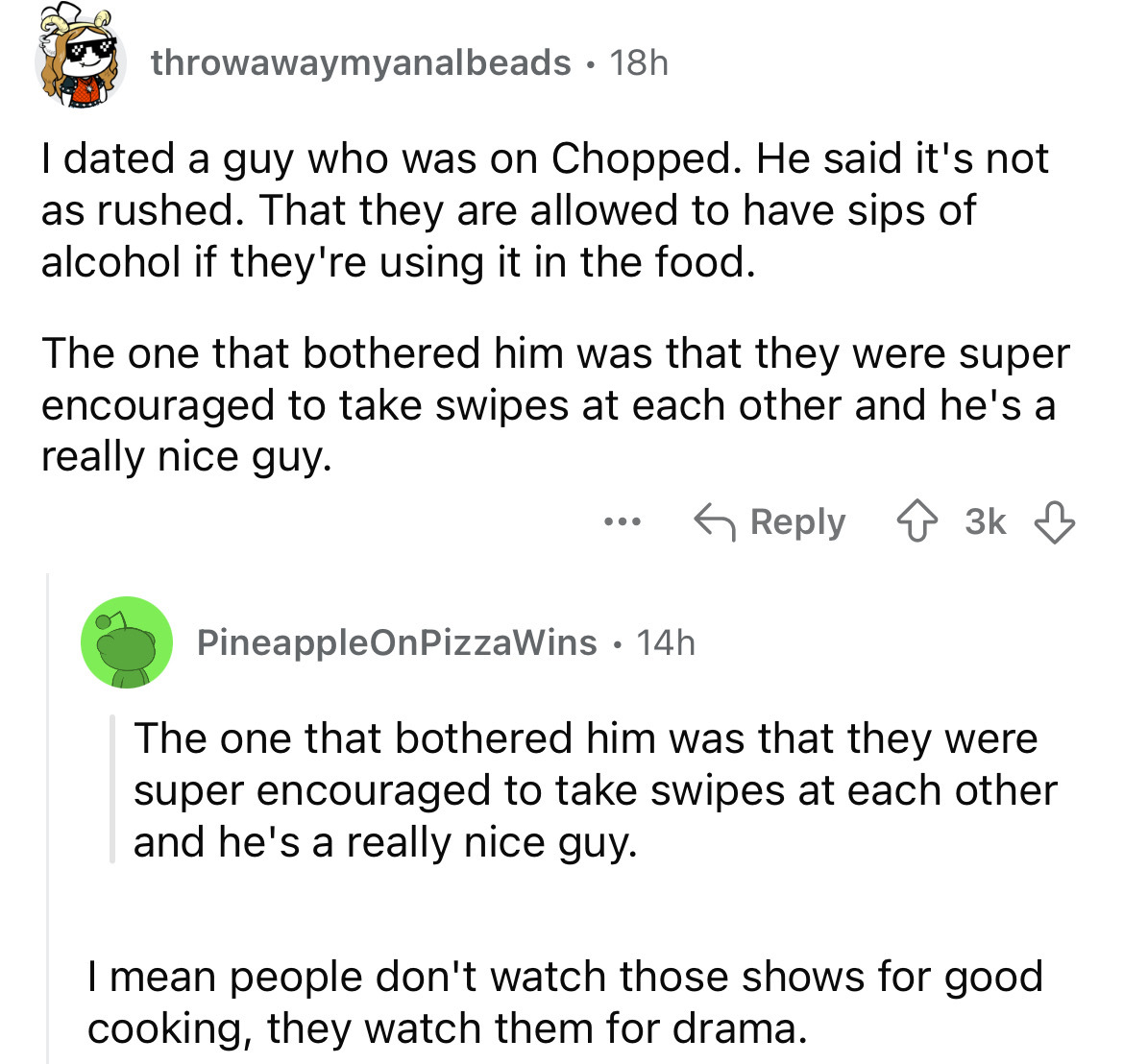 screenshot - throwawaymyanalbeads 18h I dated a guy who was on Chopped. He said it's not as rushed. That they are allowed to have sips of alcohol if they're using it in the food. The one that bothered him was that they were super encouraged to take swipes