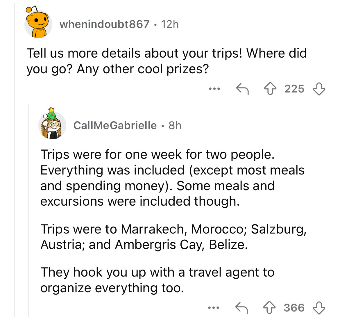 screenshot - whenindoubt867 12h Tell us more details about your trips! Where did you go? Any other cool prizes? 225 CallMeGabrielle 8h Trips were for one week for two people. Everything was included except most meals. and spending money. Some meals and ex