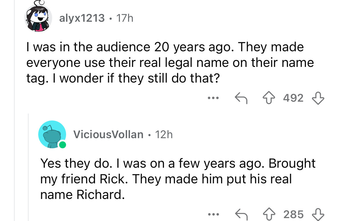 screenshot - alyx1213 17h I was in the audience 20 years ago. They made everyone use their real legal name on their name tag. I wonder if they still do that? ... 492 ViciousVollan 12h Yes they do. I was on a few years ago. Brought my friend Rick. They mad