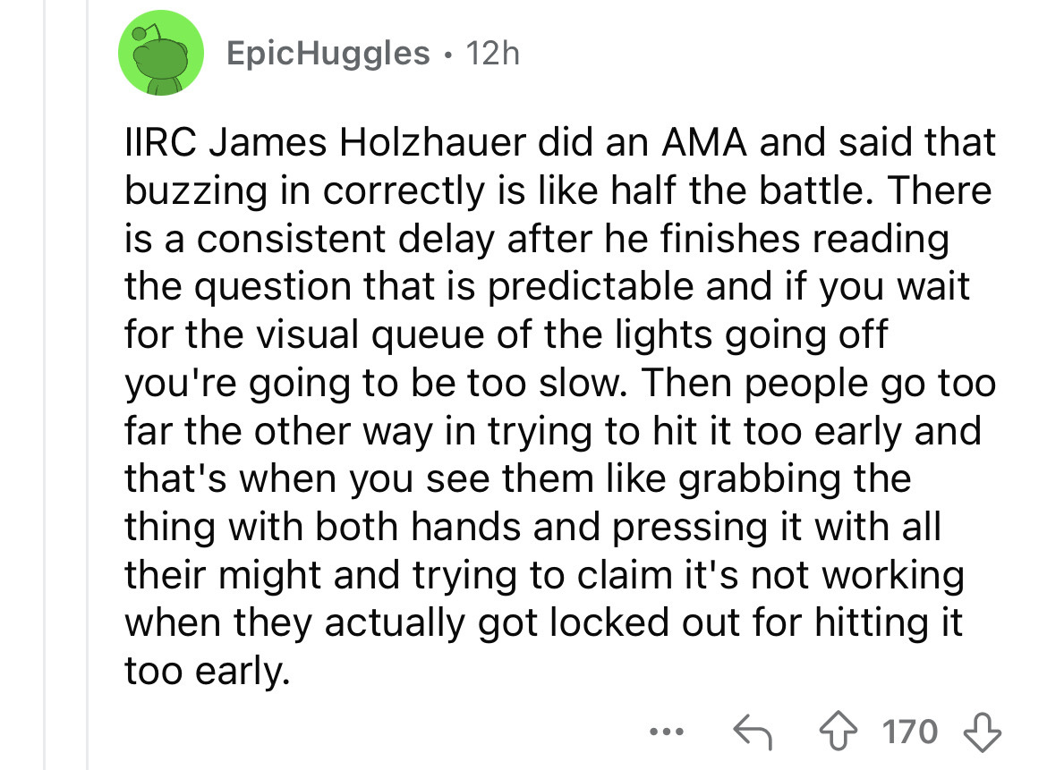 number - EpicHuggles 12h . Iirc James Holzhauer did an Ama and said that buzzing in correctly is half the battle. There is a consistent delay after he finishes reading the question that is predictable and if you wait for the visual queue of the lights goi