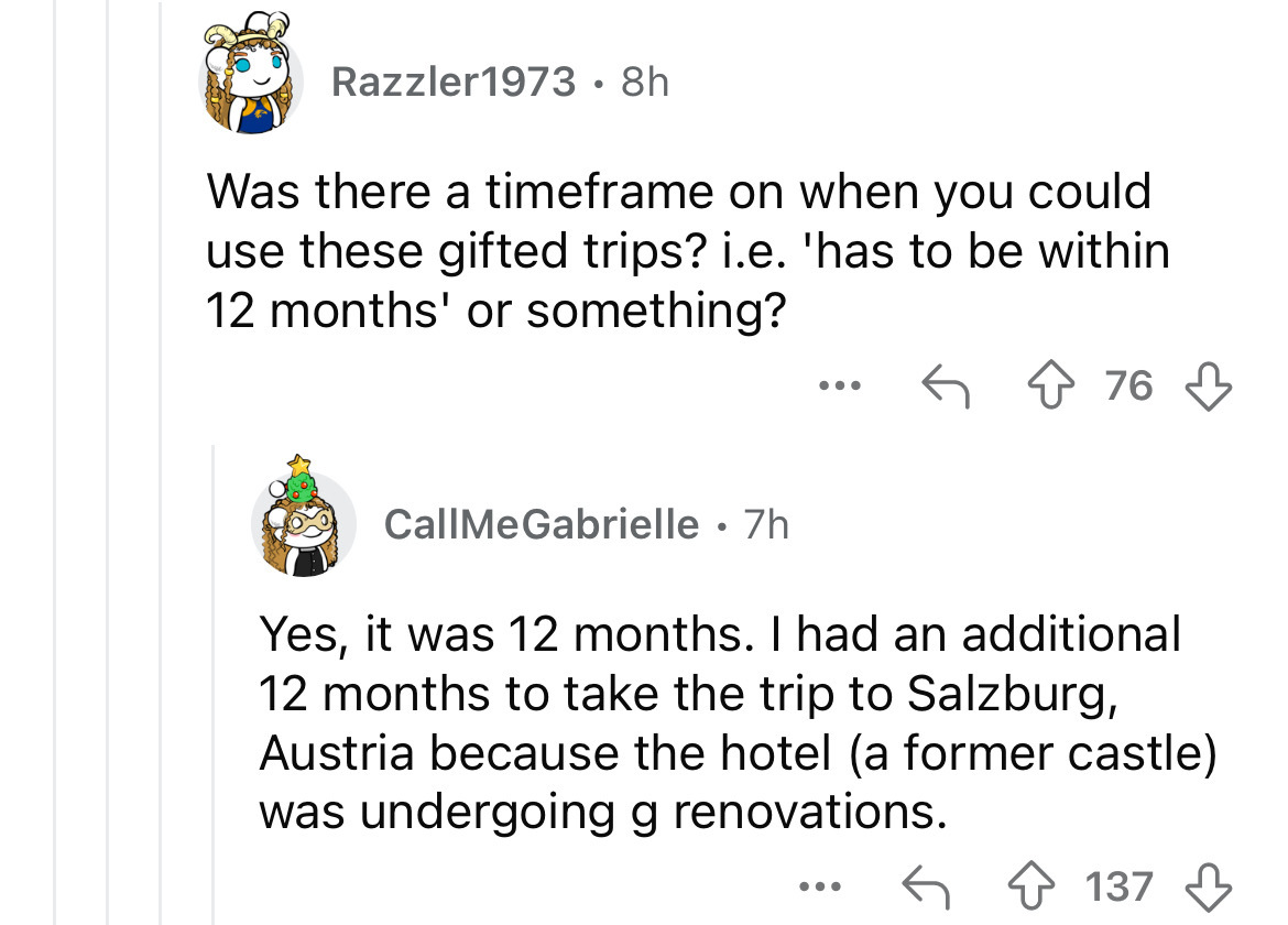 number - Razzler 1973 8h Was there a timeframe on when you could use these gifted trips? i.e. 'has to be within 12 months' or something? ... 76 CallMeGabrielle 7h Yes, it was 12 months. I had an additional 12 months to take the trip to Salzburg, Austria b
