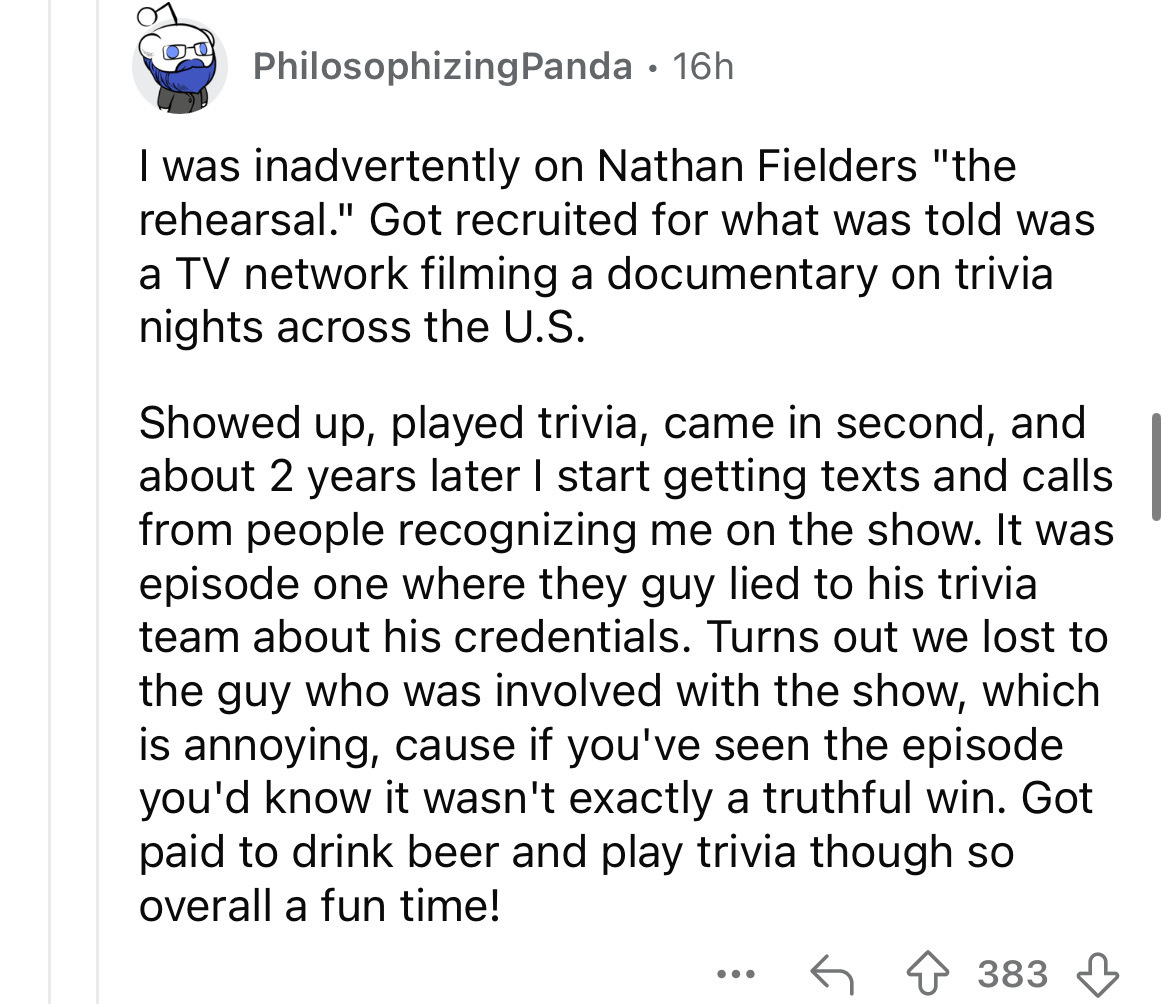 screenshot - 00 PhilosophizingPanda 16h I was inadvertently on Nathan Fielders "the rehearsal." Got recruited for what was told was a Tv network filming a documentary on trivia nights across the U.S. Showed up, played trivia, came in second, and about 2 y