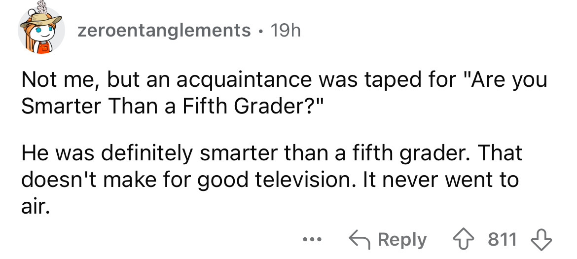 number - zeroentanglements 19h Not me, but an acquaintance was taped for "Are you Smarter Than a Fifth Grader?" He was definitely smarter than a fifth grader. That doesn't make for good television. It never went to air. ... 811