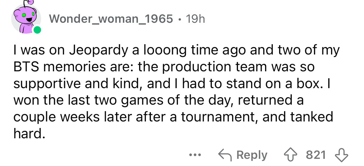 number - Wonder_woman_1965 19h I was on Jeopardy a looong time ago and two of my Bts memories are the production team was so supportive and kind, and I had to stand on a box. I won the last two games of the day, returned a couple weeks later after a tourn