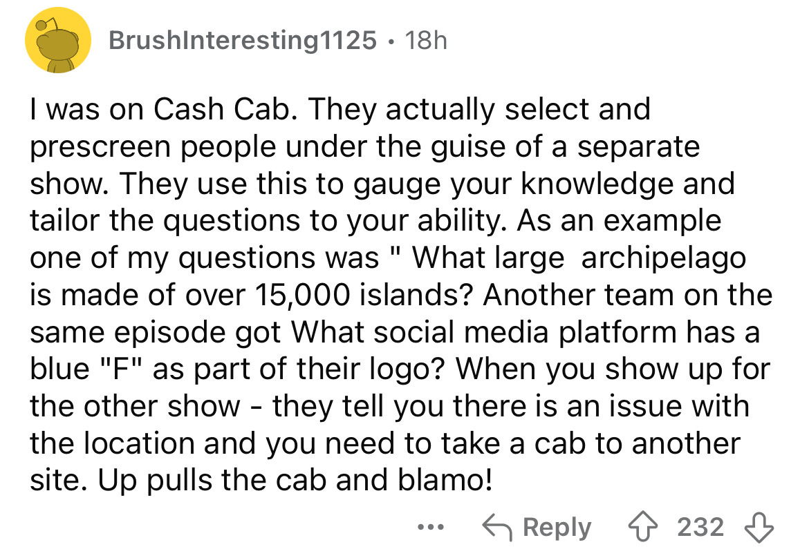 screenshot - BrushInteresting1125 18h I was on Cash Cab. They actually select and prescreen people under the guise of a separate show. They use this to gauge your knowledge and tailor the questions to your ability. As an example one of my questions was "W