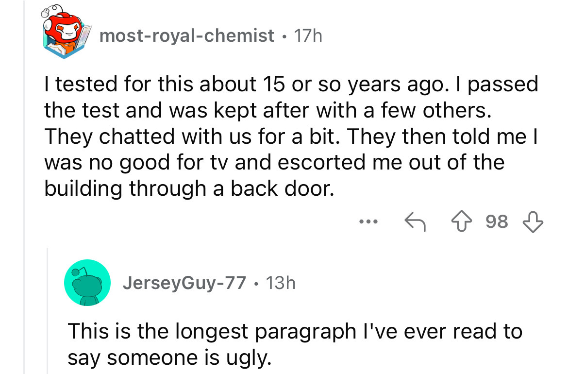screenshot - mostroyalchemist 17h I tested for this about 15 or so years ago. I passed the test and was kept after with a few others. They chatted with us for a bit. They then told me I was no good for tv and escorted me out of the building through a back