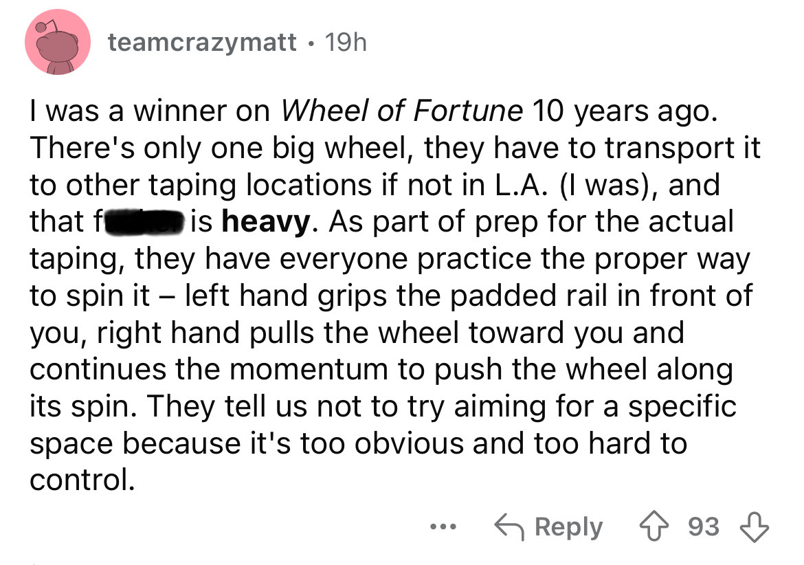 screenshot - teamcrazymatt 19h . I was a winner on Wheel of Fortune 10 years ago. There's only one big wheel, they have to transport it to other taping locations if not in L.A. I was, and that f is heavy. As part of prep for the actual taping, they have e