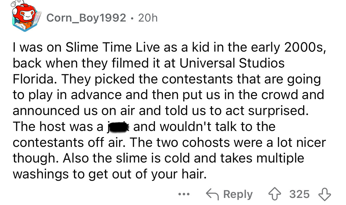 number - Corn_Boy1992 20h I was on Slime Time Live as a kid in the early 2000s, back when they filmed it at Universal Studios Florida. They picked the contestants that are going to play in advance and then put us in the crowd and announced us on air and t