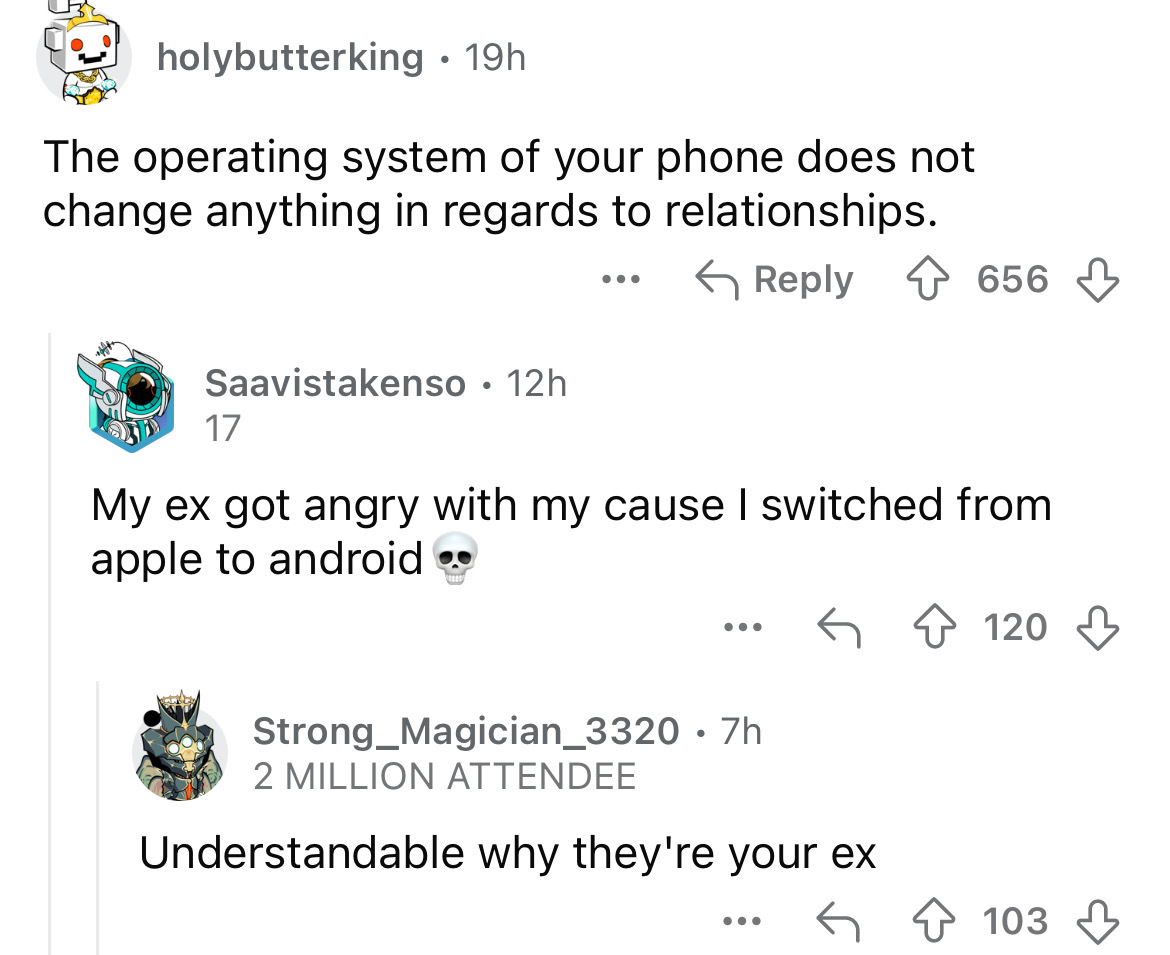 screenshot - holybutterking 19h The operating system of your phone does not change anything in regards to relationships. Saavistakenso 12h 17 ... 656 My ex got angry with my cause I switched from apple to android ... Strong Magician_3320 .7h 2 Million Att