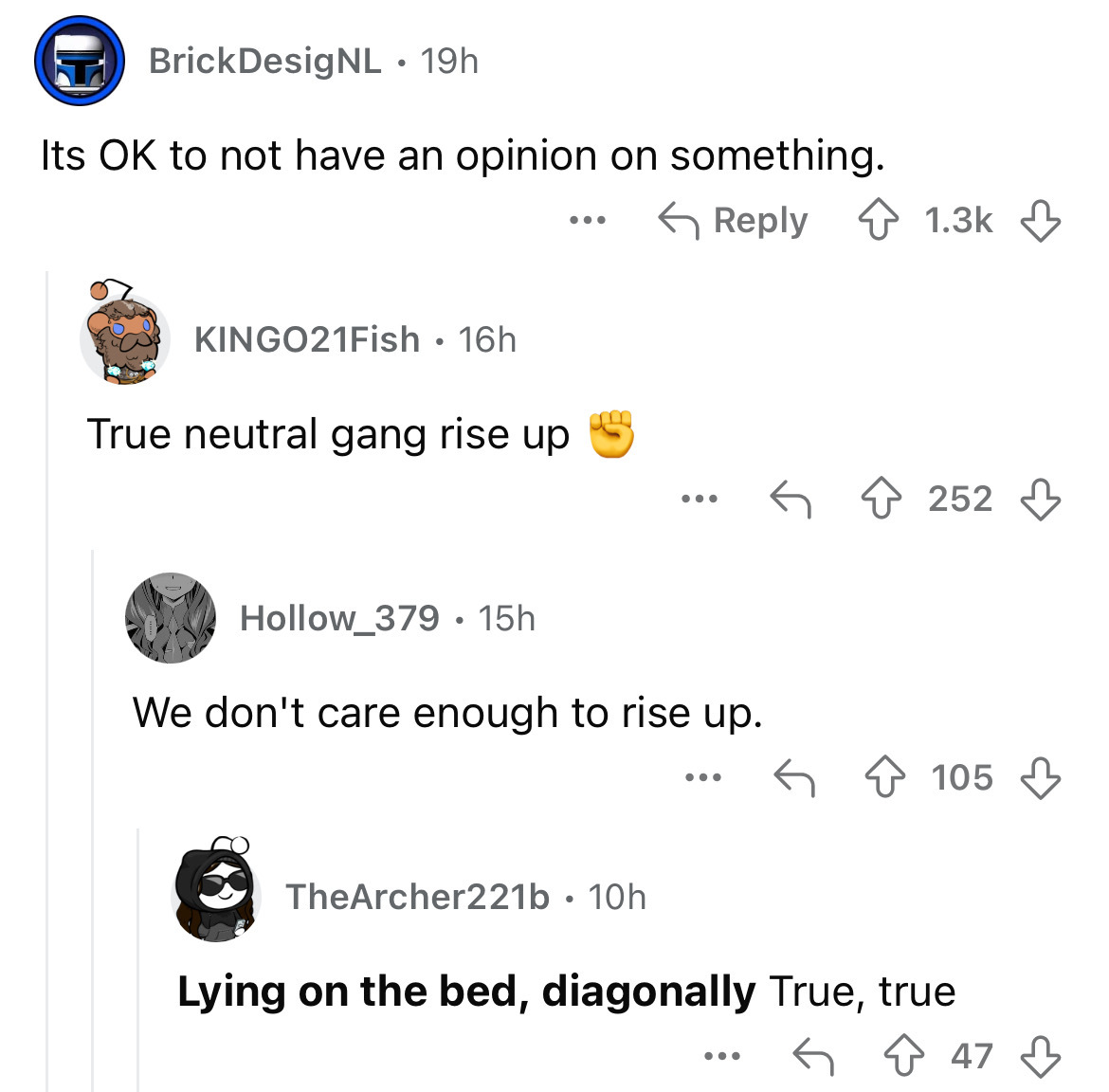 screenshot - Brick DesigNL 19h Its Ok to not have an opinion on something. KINGO21Fish 16h True neutral gang rise up ... 252 Hollow_379 15h We don't care enough to rise up. ... 105 TheArcher221b. 10h Lying on the bed, diagonally True, true ... 47