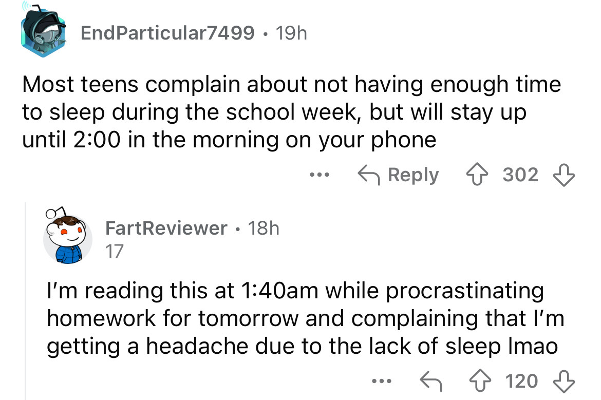 screenshot - EndParticular7499 19h Most teens complain about not having enough time to sleep during the school week, but will stay up until in the morning on your phone ... 302 FartReviewer 18h 17 I'm reading this at am while procrastinating homework for 