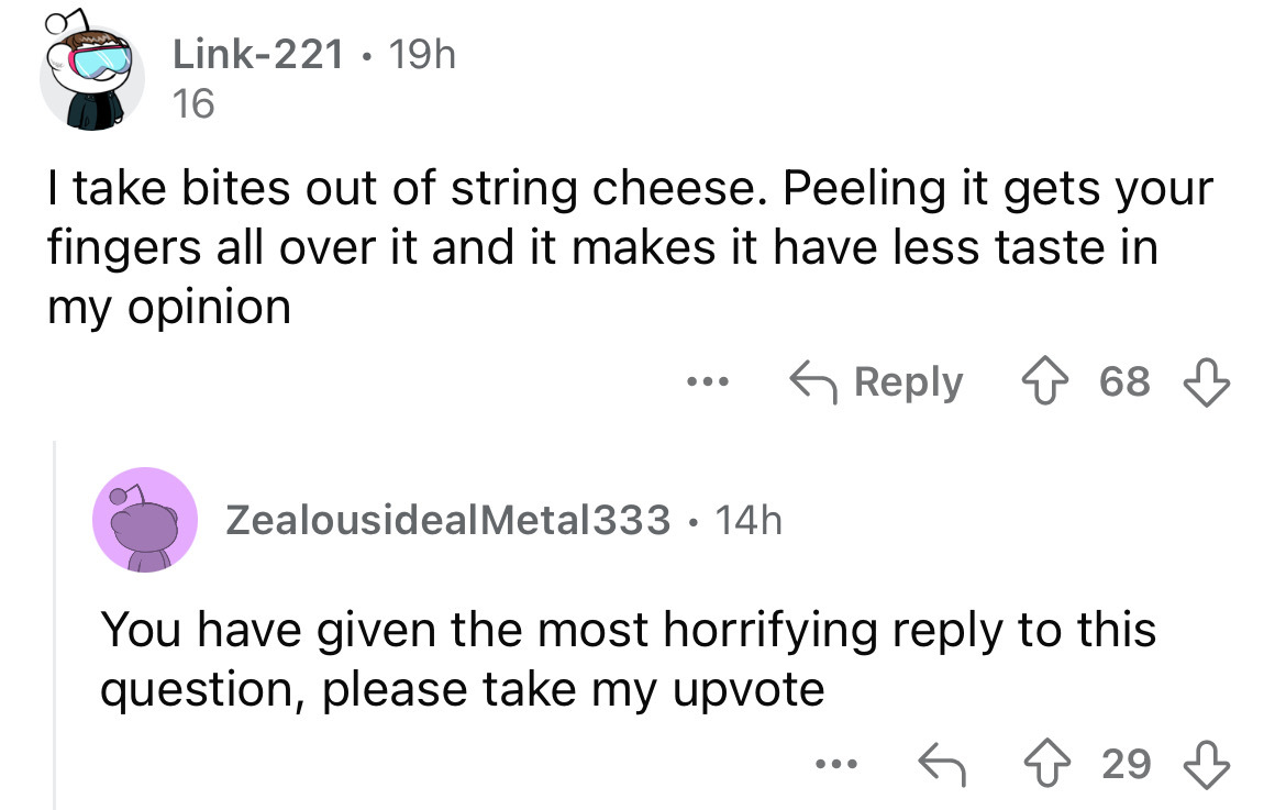 screenshot - Link221 19h 16 I take bites out of string cheese. Peeling it gets your fingers all over it and it makes it have less taste in my opinion ... 68 ZealousidealMetal333 14h You have given the most horrifying to this question, please take my upvot