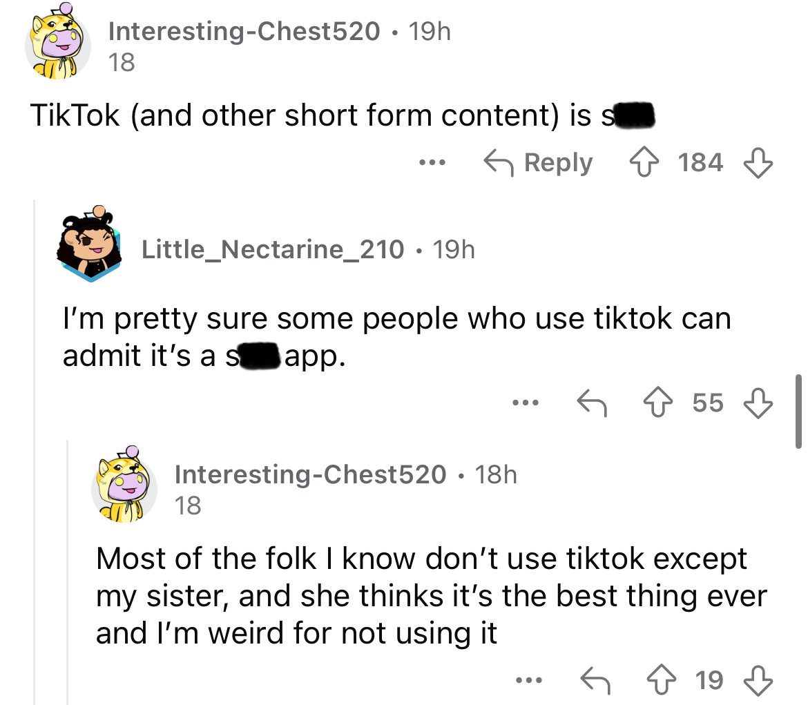 screenshot - InterestingChest520 19h 18 Tik Tok and other short form content is s ... 184 Little_Nectarine_210. 19h I'm pretty sure some people who use tiktok can admit it's a s app. 55 InterestingChest520 18h 18 . Most of the folk I know don't use tiktok