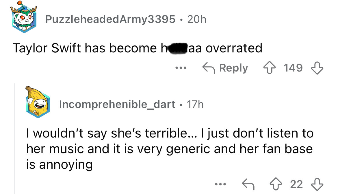 screenshot - Puzzleheaded Army3395 20h Taylor Swift has become haa overrated ... 149 Incomprehenible_dart. 17h I wouldn't say she's terrible... I just don't listen to her music and it is very generic and her fan base is annoying ... 22