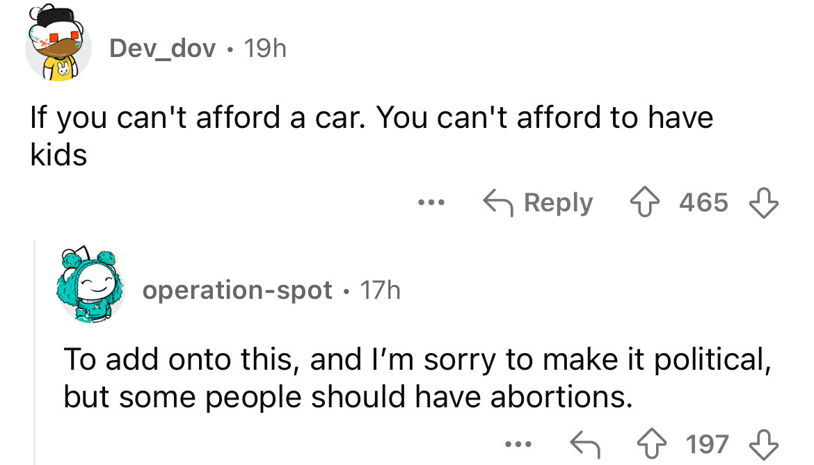 number - Dev_dov 19h If you can't afford a car. You can't afford to have kids operationspot 17h ... 465 To add onto this, and I'm sorry to make it political, but some people should have abortions. 197