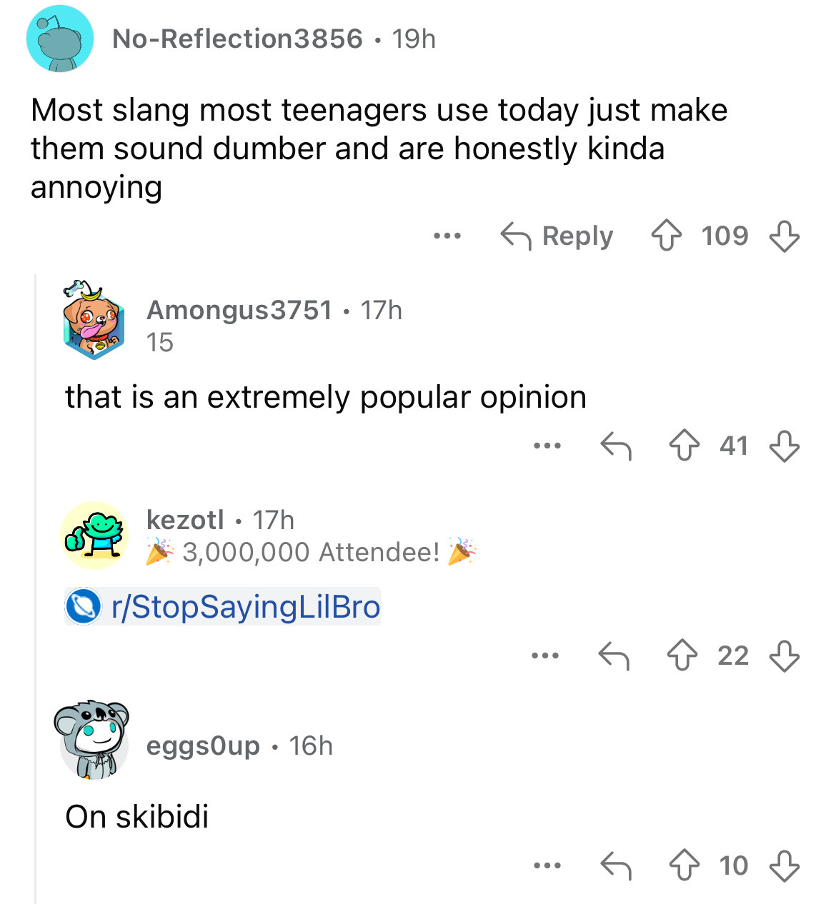 screenshot - NoReflection3856 19h Most slang most teenagers use today just make them sound dumber and are honestly kinda annoying Amongus3751 17h 15 ... 109 that is an extremely popular opinion kezotl 17h 3,000,000 Attendee! rStopSayingLilBro eggsOup 16h 