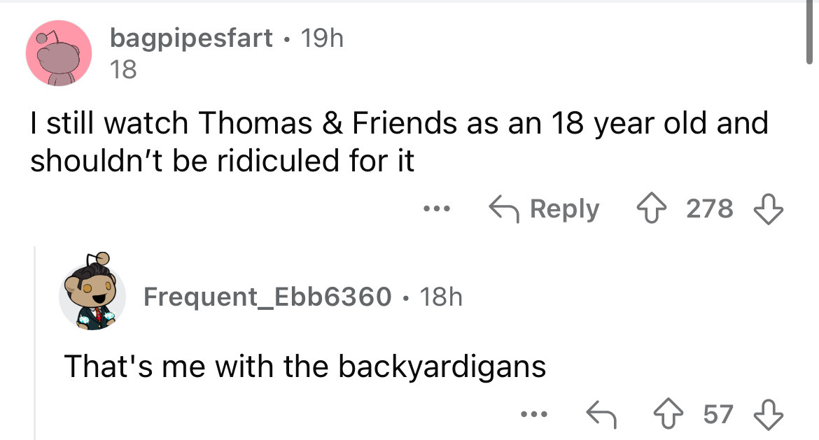 screenshot - bagpipesfart 19h 18 I still watch Thomas & Friends as an 18 year old and shouldn't be ridiculed for it ... 278 Frequent Ebb6360 18h That's me with the backyardigans 57