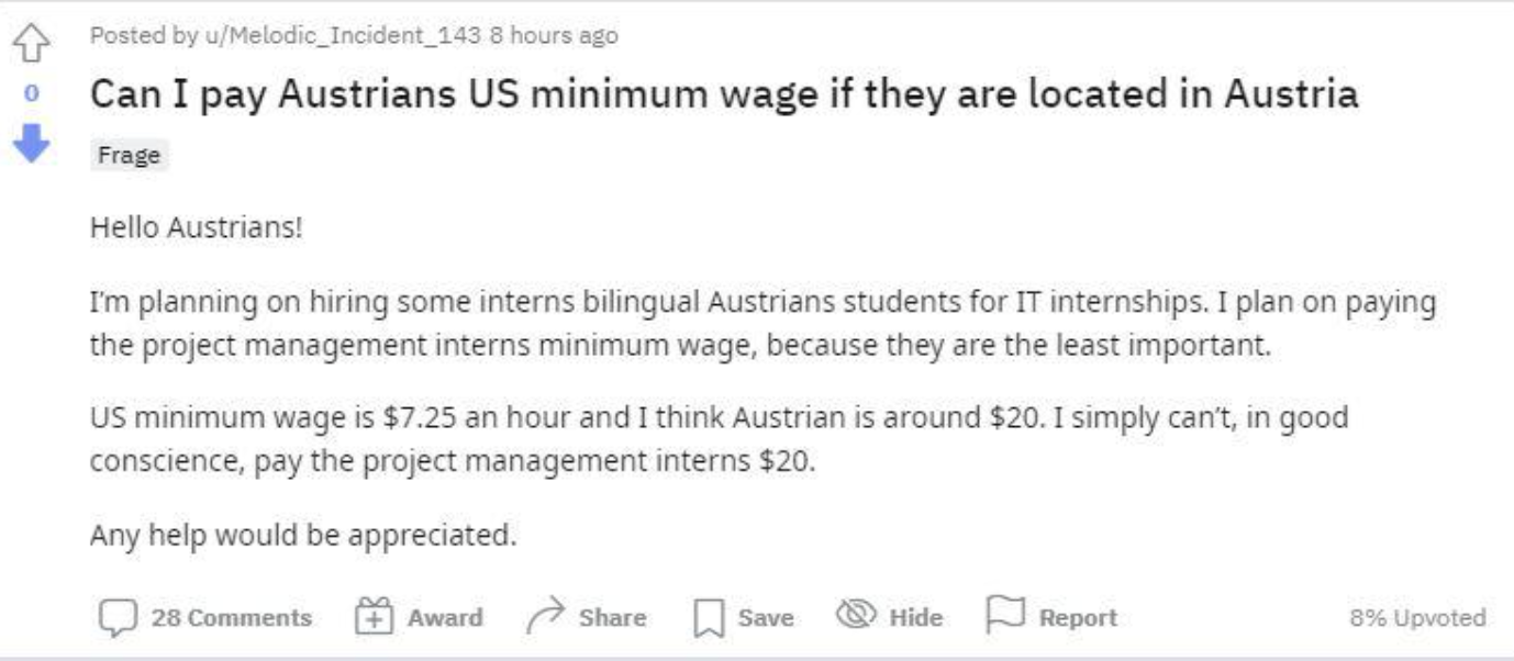 document - Posted by uMelodic Incident 143 8 hours ago Can I pay Austrians Us minimum wage if they are located in Austria Frage Hello Austrians! I'm planning on hiring some interns bilingual Austrians students for It internships. I plan on paying the proj