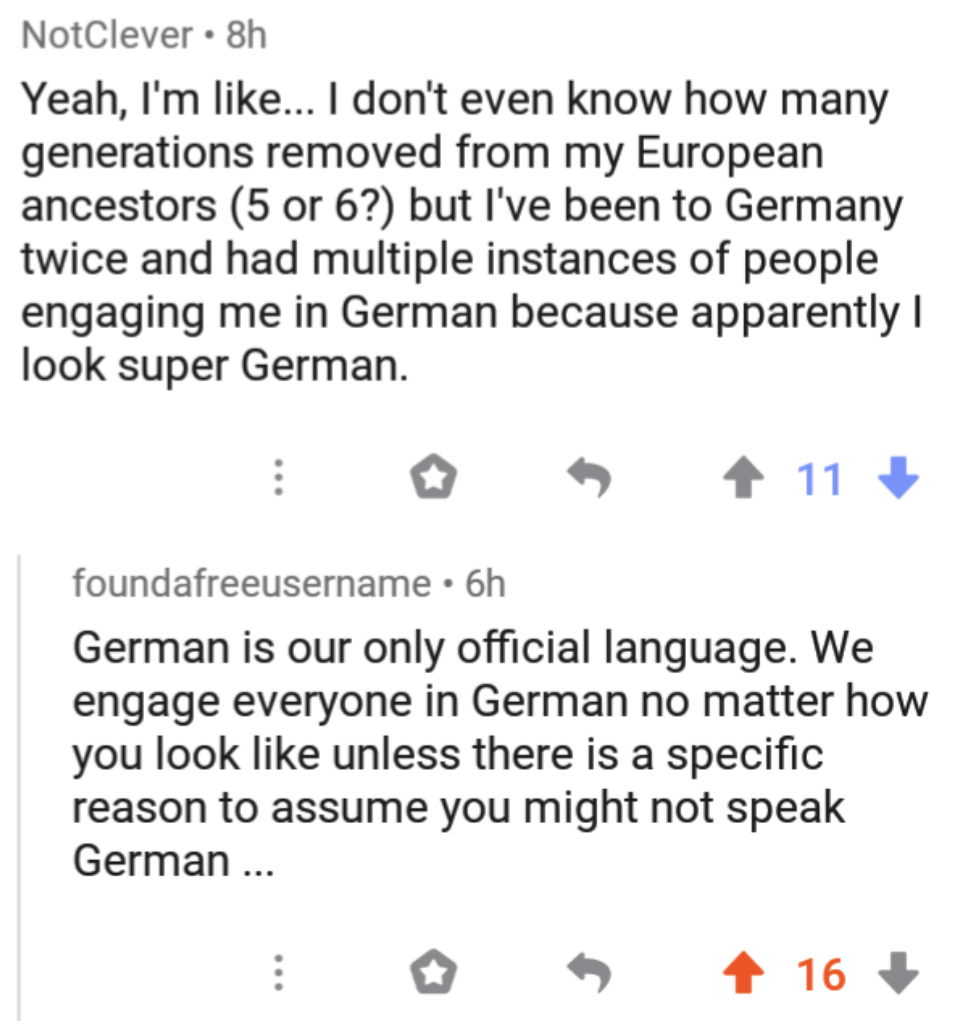 screenshot - NotClever 8h Yeah, I'm ... I don't even know how many generations removed from my European ancestors 5 or 6? but I've been to Germany twice and had multiple instances of people engaging me in German because apparently I look super German. 11>
