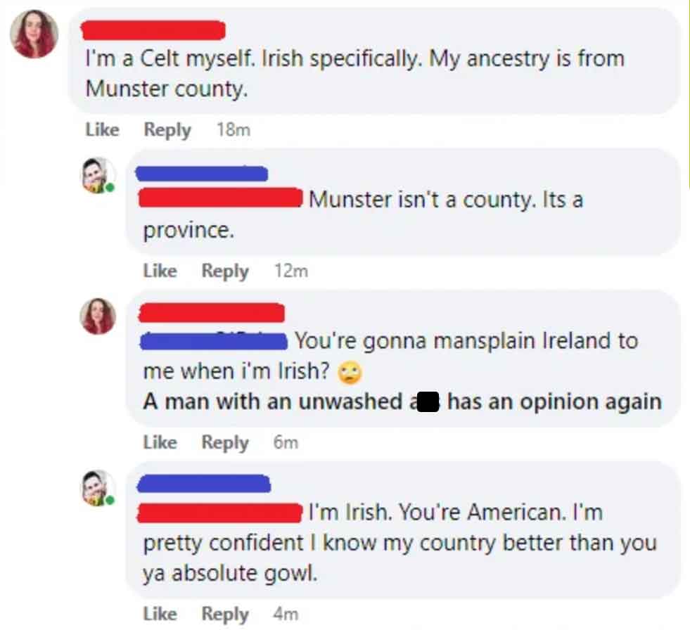 screenshot - I'm a Celt myself. Irish specifically. My ancestry is from Munster county. 18m Munster isn't a county. Its a province. 12m You're gonna mansplain Ireland to me when i'm Irish? A man with an unwashed has an opinion again 6m I'm Irish. You're A