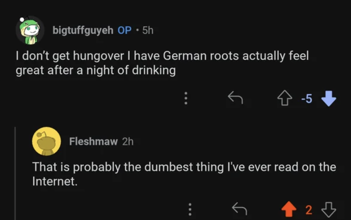 screenshot - bigtuffguyeh Op 5h I don't get hungover I have German roots actually feel great after a night of drinking 5 Fleshmaw 2h That is probably the dumbest thing I've ever read on the Internet. 2