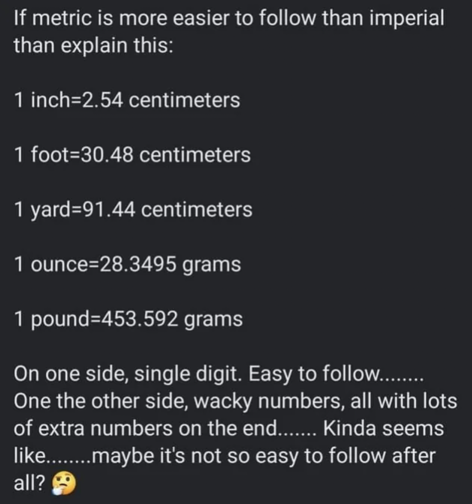 screenshot - If metric is more easier to than imperial than explain this 1 inch2.54 centimeters 1 foot30.48 centimeters 1 yard91.44 centimeters 1 ounce 28.3495 grams 1 pound453.592 grams On one side, single digit. Easy to ......... One the other side, wac